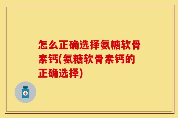 怎么正确选择氨糖软骨素钙(氨糖软骨素钙的正确选择)