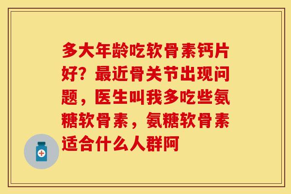 多大年龄吃软骨素钙片好？最近骨关节出现问题，医生叫我多吃些氨糖软骨素，氨糖软骨素适合什么人群阿