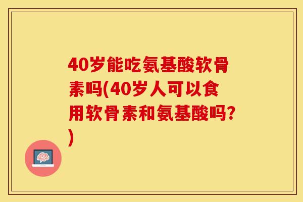 40岁能吃氨基酸软骨素吗(40岁人可以食用软骨素和氨基酸吗？)