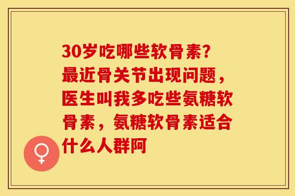 30岁吃哪些软骨素？最近骨关节出现问题，医生叫我多吃些氨糖软骨素，氨糖软骨素适合什么人群阿