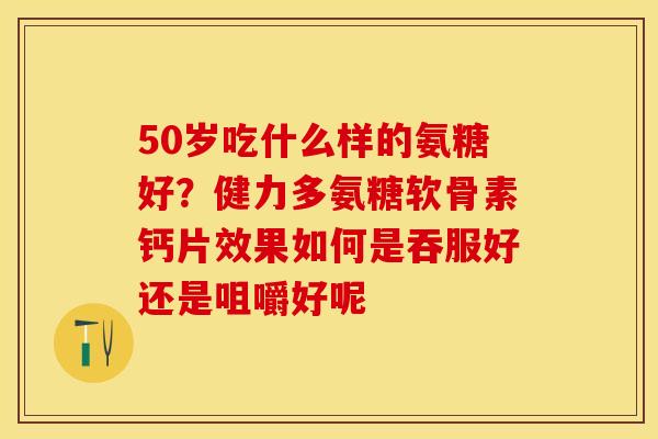 50岁吃什么样的氨糖好？健力多氨糖软骨素钙片效果如何是吞服好还是咀嚼好呢