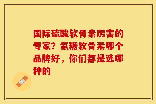 国际硫酸软骨素厉害的专家？氨糖软骨素哪个品牌好，你们都是选哪种的