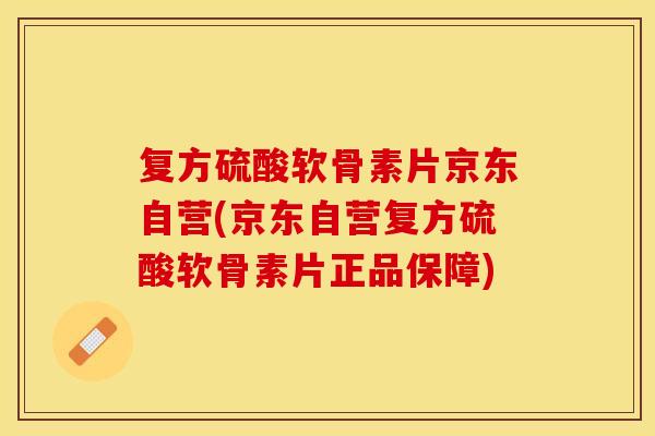 复方硫酸软骨素片京东自营(京东自营复方硫酸软骨素片正品保障)