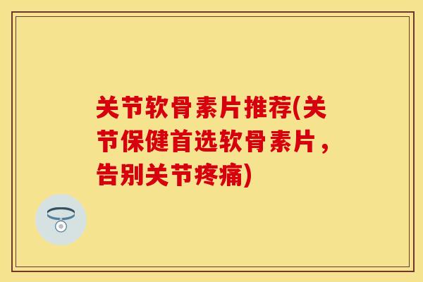 关节软骨素片推荐(关节保健首选软骨素片，告别关节疼痛)