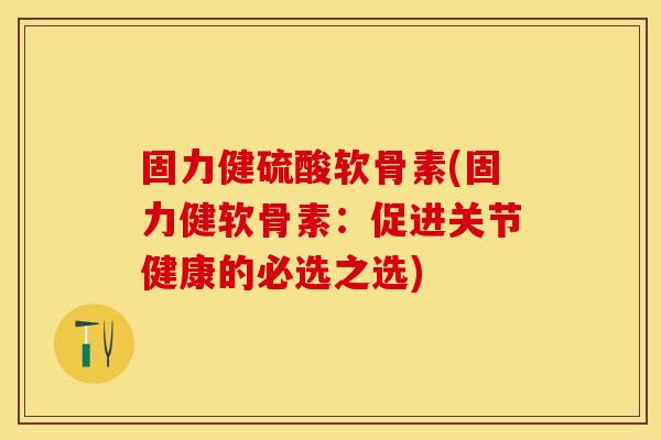 固力健硫酸软骨素(固力健软骨素：促进关节健康的必选之选)