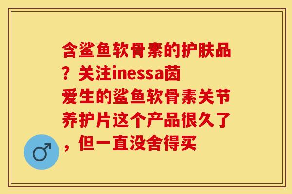 含鲨鱼软骨素的护肤品？关注inessa茵爱生的鲨鱼软骨素关节养护片这个产品很久了，但一直没舍得买