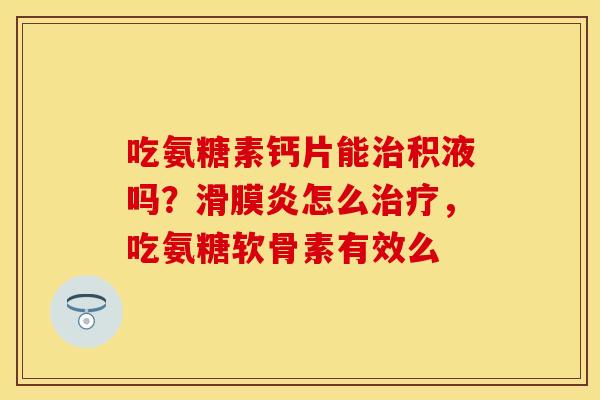 吃氨糖素钙片能治积液吗？滑膜炎怎么治疗，吃氨糖软骨素有效么