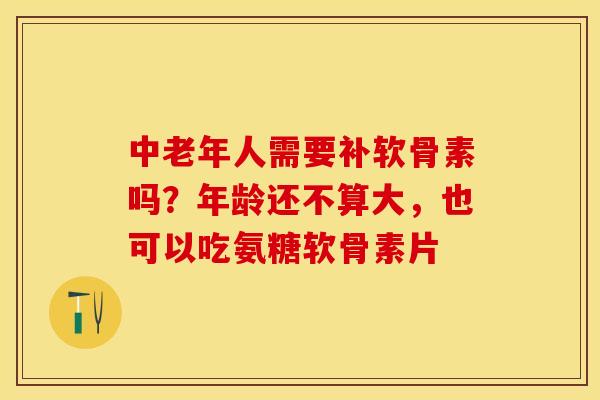 中老年人需要补软骨素吗？年龄还不算大，也可以吃氨糖软骨素片