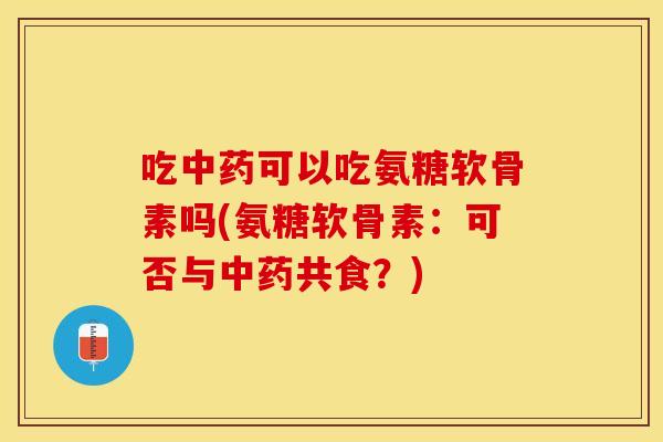 吃中药可以吃氨糖软骨素吗(氨糖软骨素：可否与中药共食？)