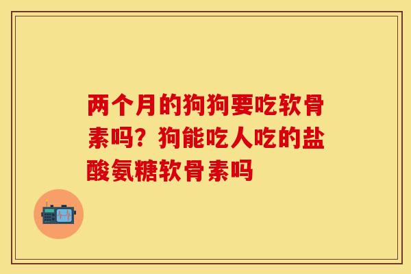 两个月的狗狗要吃软骨素吗？狗能吃人吃的盐酸氨糖软骨素吗