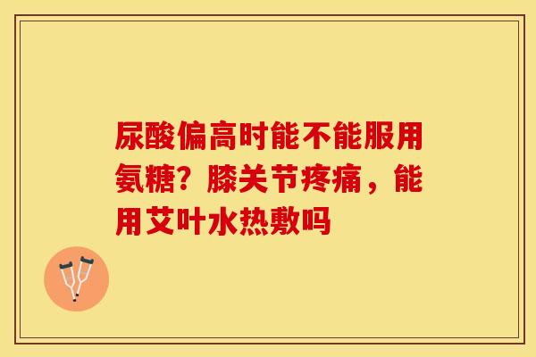 尿酸偏高时能不能服用氨糖？膝关节疼痛，能用艾叶水热敷吗