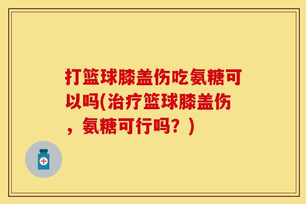 打篮球膝盖伤吃氨糖可以吗(治疗篮球膝盖伤，氨糖可行吗？)
