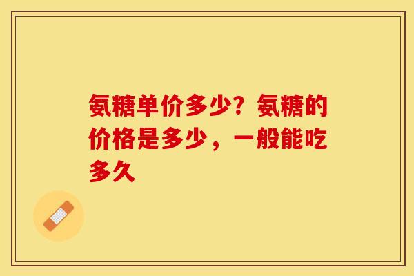 氨糖单价多少？氨糖的价格是多少，一般能吃多久