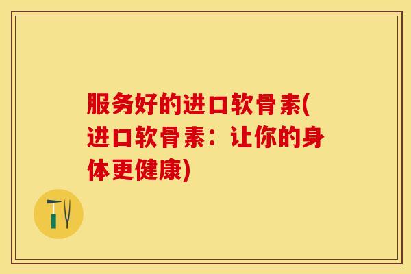 服务好的进口软骨素(进口软骨素：让你的身体更健康)