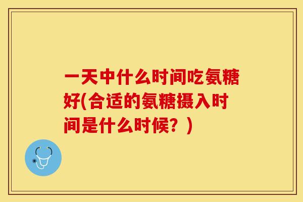 一天中什么时间吃氨糖好(合适的氨糖摄入时间是什么时候？)