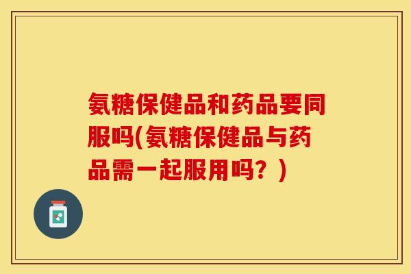 氨糖保健品和药品要同服吗(氨糖保健品与药品需一起服用吗？)