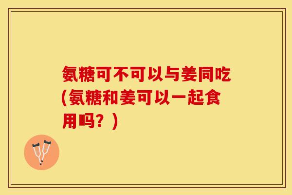 氨糖可不可以与姜同吃(氨糖和姜可以一起食用吗？)