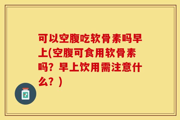 可以空腹吃软骨素吗早上(空腹可食用软骨素吗？早上饮用需注意什么？)