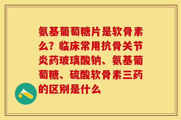 氨基葡萄糖片是软骨素么？临床常用抗骨关节炎药玻璃酸钠、氨基葡萄糖、硫酸软骨素三药的区别是什么