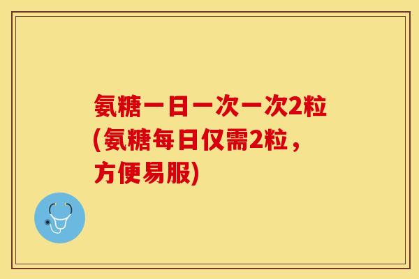 氨糖一日一次一次2粒(氨糖每日仅需2粒，方便易服)