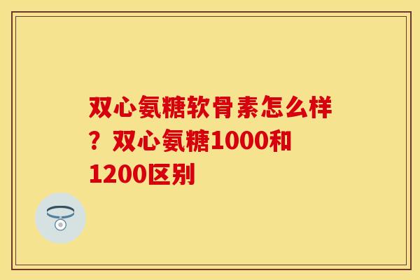 双心氨糖软骨素怎么样？双心氨糖1000和1200区别