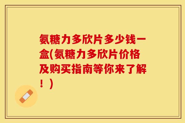 氨糖力多欣片多少钱一盒(氨糖力多欣片价格及购买指南等你来了解！)
