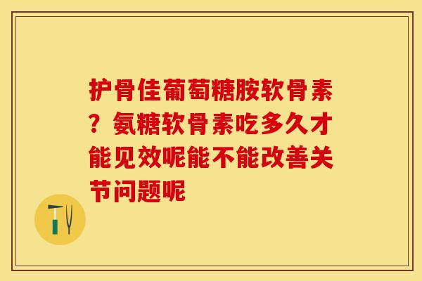 护骨佳葡萄糖胺软骨素？氨糖软骨素吃多久才能见效呢能不能改善关节问题呢