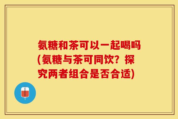 氨糖和茶可以一起喝吗(氨糖与茶可同饮？探究两者组合是否合适)