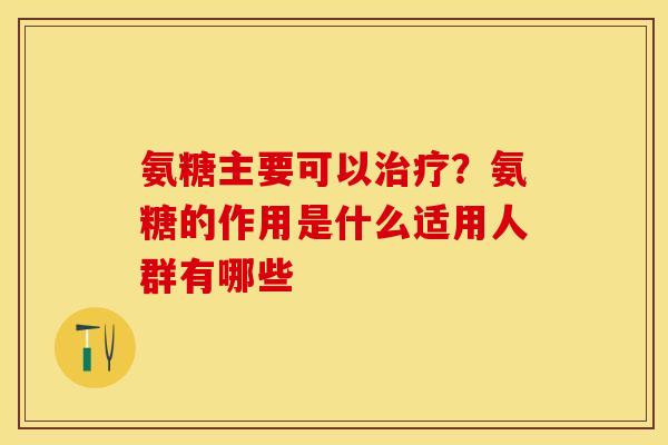 氨糖主要可以治疗？氨糖的作用是什么适用人群有哪些