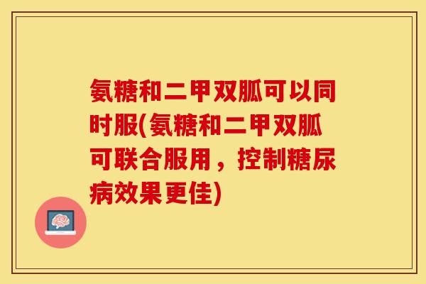 氨糖和二甲双胍可以同时服(氨糖和二甲双胍可联合服用，控制糖尿病效果更佳)