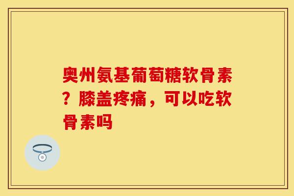 奥州氨基葡萄糖软骨素？膝盖疼痛，可以吃软骨素吗