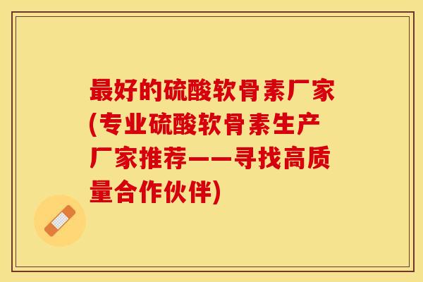 最好的硫酸软骨素厂家(专业硫酸软骨素生产厂家推荐——寻找高质量合作伙伴)