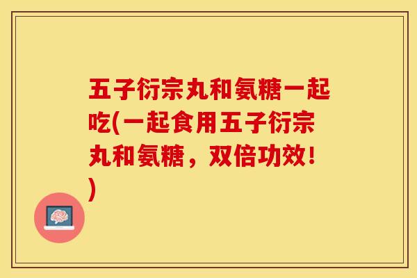 五子衍宗丸和氨糖一起吃(一起食用五子衍宗丸和氨糖，双倍功效！)