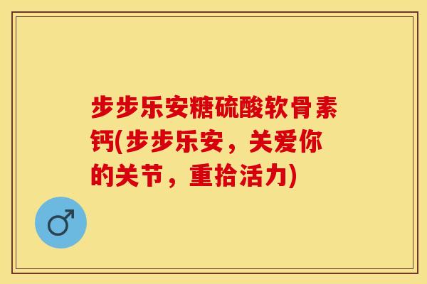 步步乐安糖硫酸软骨素钙(步步乐安，关爱你的关节，重拾活力)