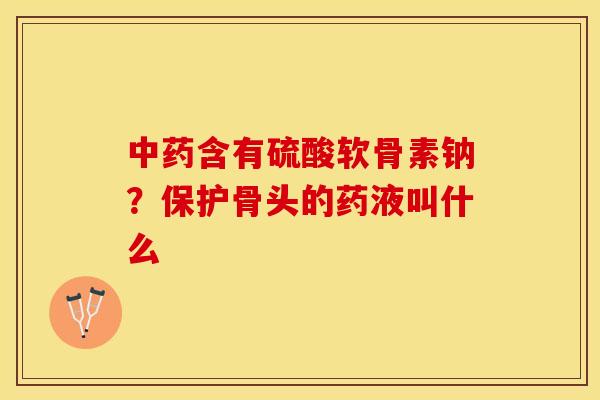 中药含有硫酸软骨素钠？保护骨头的药液叫什么