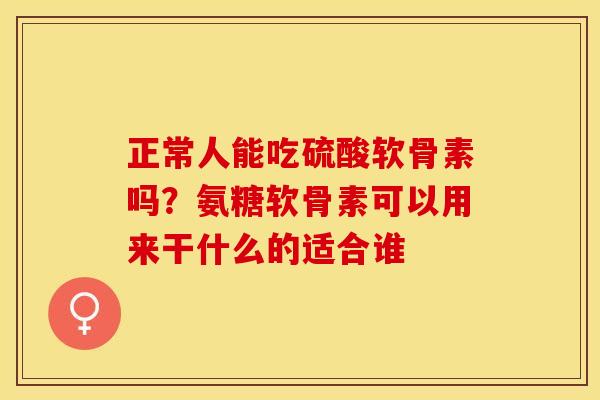正常人能吃硫酸软骨素吗？氨糖软骨素可以用来干什么的适合谁