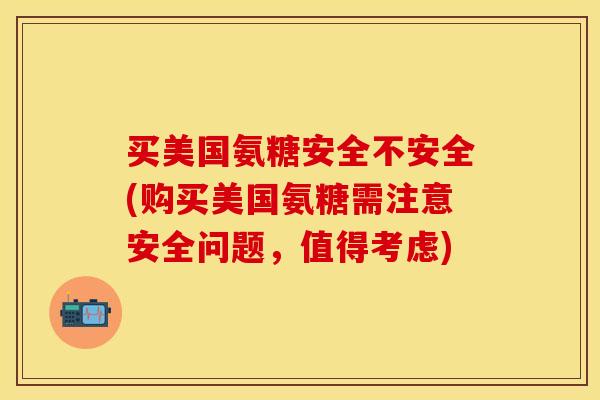 买美国氨糖安全不安全(购买美国氨糖需注意安全问题，值得考虑)
