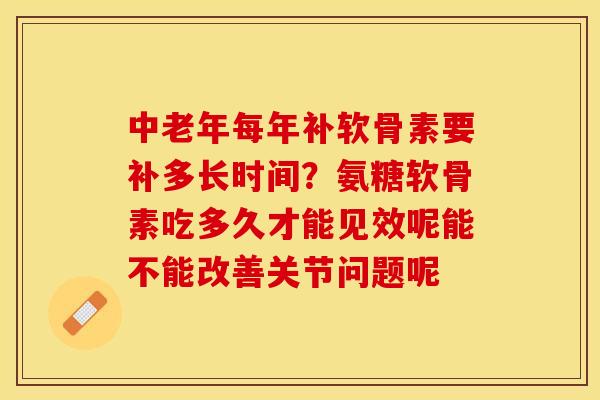中老年每年补软骨素要补多长时间？氨糖软骨素吃多久才能见效呢能不能改善关节问题呢