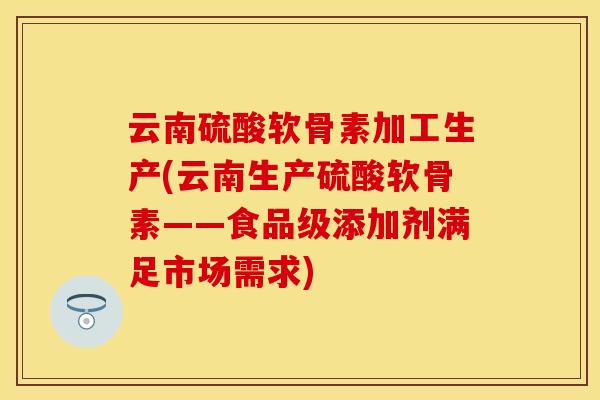 云南硫酸软骨素加工生产(云南生产硫酸软骨素——食品级添加剂满足市场需求)