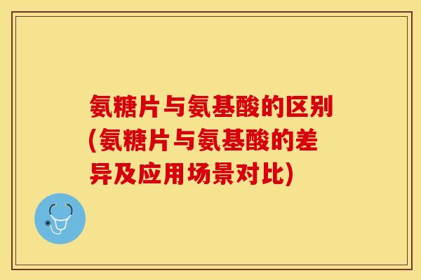 氨糖片与氨基酸的区别(氨糖片与氨基酸的差异及应用场景对比)