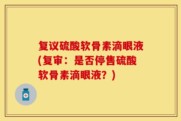 复议硫酸软骨素滴眼液(复审：是否停售硫酸软骨素滴眼液？)
