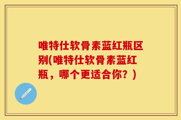 唯特仕软骨素蓝红瓶区别(唯特仕软骨素蓝红瓶，哪个更适合你？)