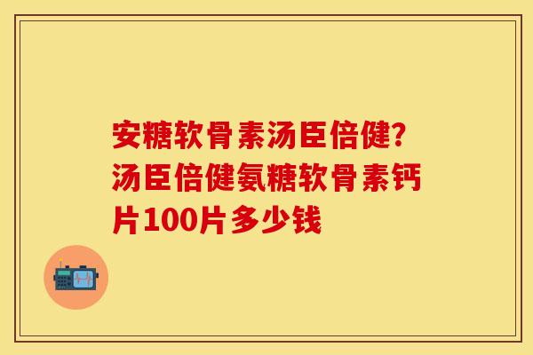 安糖软骨素汤臣倍健？汤臣倍健氨糖软骨素钙片100片多少钱