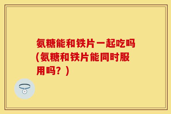 氨糖能和铁片一起吃吗(氨糖和铁片能同时服用吗？)