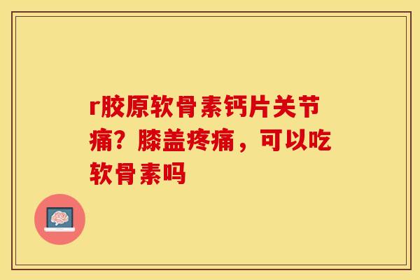 r胶原软骨素钙片关节痛？膝盖疼痛，可以吃软骨素吗