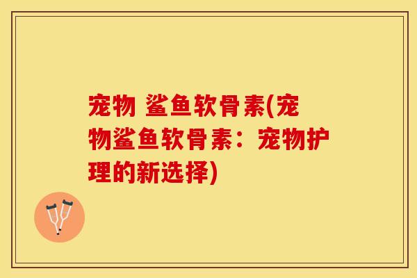 宠物 鲨鱼软骨素(宠物鲨鱼软骨素：宠物护理的新选择)