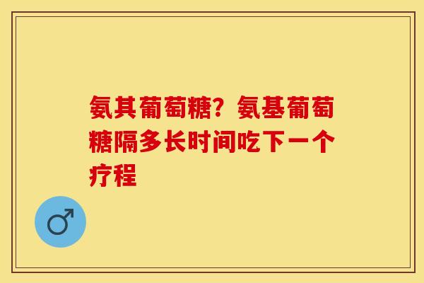 氨其葡萄糖？氨基葡萄糖隔多长时间吃下一个疗程