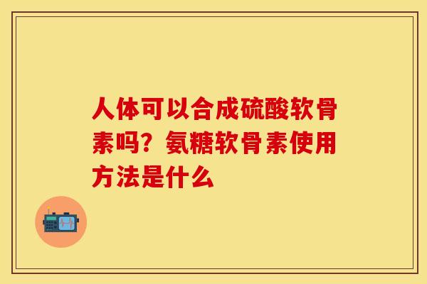 人体可以合成硫酸软骨素吗？氨糖软骨素使用方法是什么
