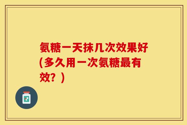 氨糖一天抹几次效果好(多久用一次氨糖最有效？)