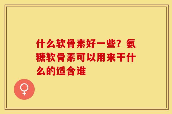 什么软骨素好一些？氨糖软骨素可以用来干什么的适合谁
